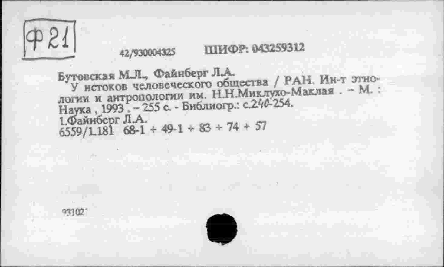 ﻿$21
42,»930004325	ШИФР: 043259312
Бутовская МЛЧ Файнберг Л.А. рдн Ин т этно-У истоков человеческого общества / РАН * к м . лошиТ^ропологии им. НКМ^Машя . - М. . Над», 1993 - 255 с. - Библиогр.: с2Ю-254.
І.Фаинберг Л-А..	о-, і пл X
едет